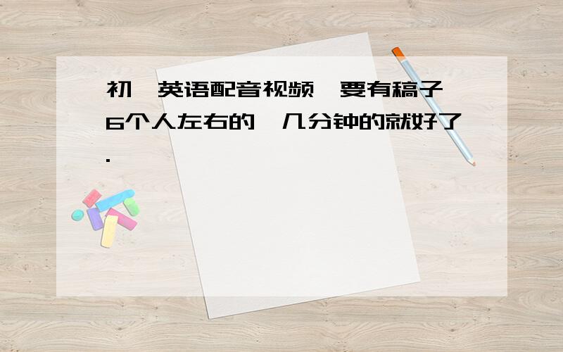 初一英语配音视频,要有稿子,6个人左右的,几分钟的就好了.