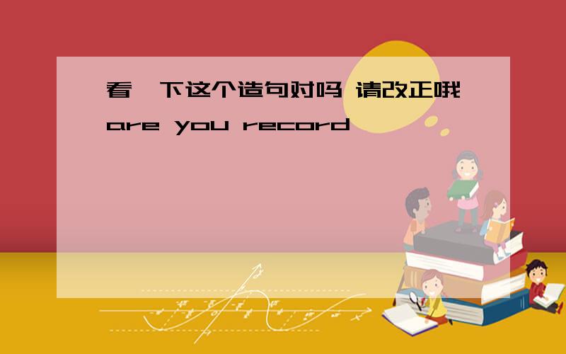 看一下这个造句对吗 请改正哦are you record