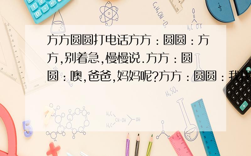 方方圆圆打电话方方：圆圆：方方,别着急,慢慢说.方方：圆圆：噢,爸爸,妈妈呢?方方：圆圆：我找婷婷去,她也会帮忙的.方方：圆圆：不客气,这是应该的.