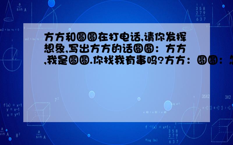 方方和圆圆在打电话,请你发挥想象,写出方方的话圆圆：方方,我是圆圆.你找我有事吗?方方：圆圆：怎么回事?方方：圆圆：那我问问婷婷,她可能知道.方方：圆圆：不客气,这是应该的.