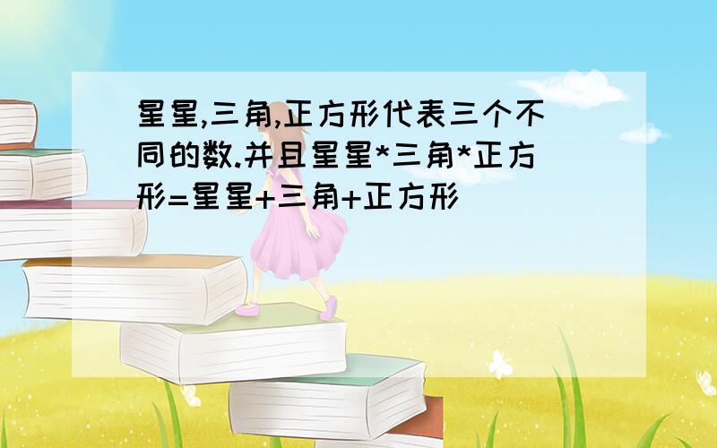 星星,三角,正方形代表三个不同的数.并且星星*三角*正方形=星星+三角+正方形