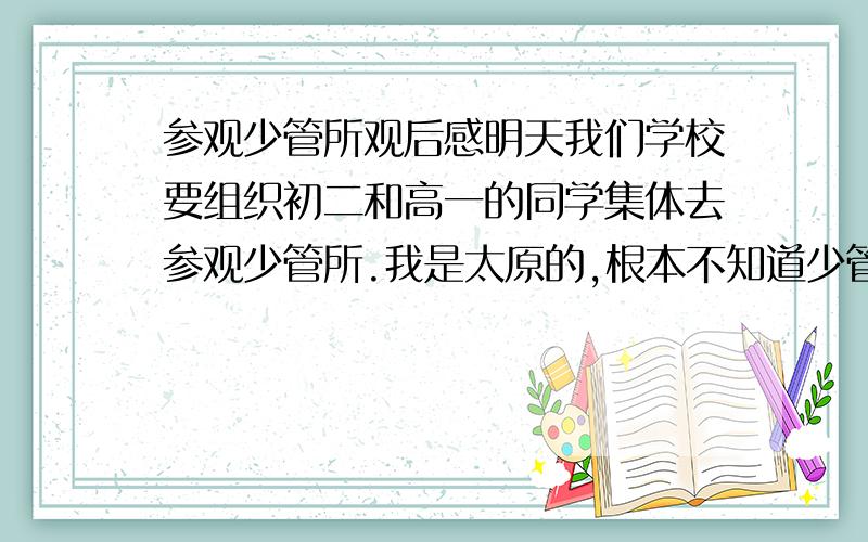 参观少管所观后感明天我们学校要组织初二和高一的同学集体去参观少管所.我是太原的,根本不知道少管所什么样,想想这个东西改怎么写.字数不限,但不要太少!