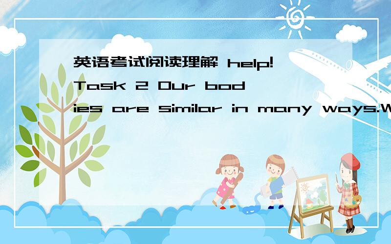 英语考试阅读理解 help!Task 2 Our bodies are similar in many ways.We may not look exactly alike,but our body shapes are more or less the same.Our bodies are made up of several parts ------ the head,neck,trunk,arms and legs.These parts are held