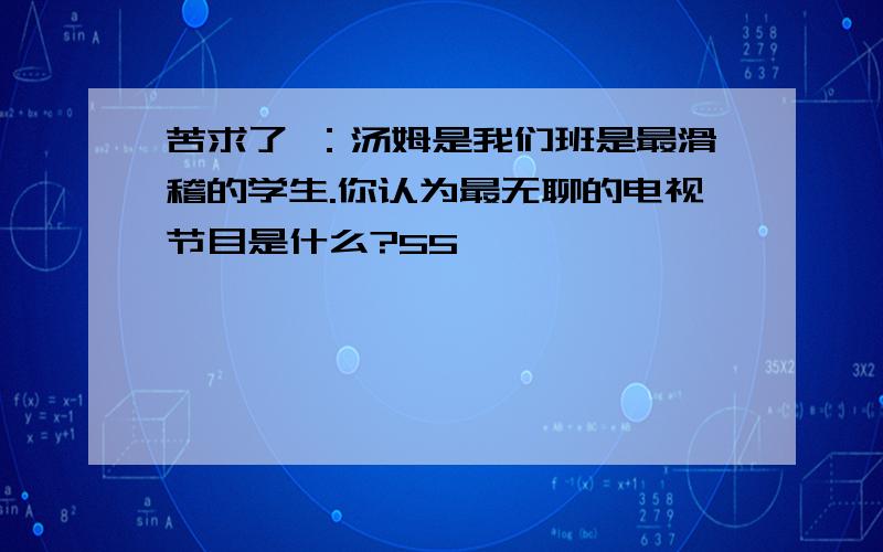 苦求了 ：汤姆是我们班是最滑稽的学生.你认为最无聊的电视节目是什么?55