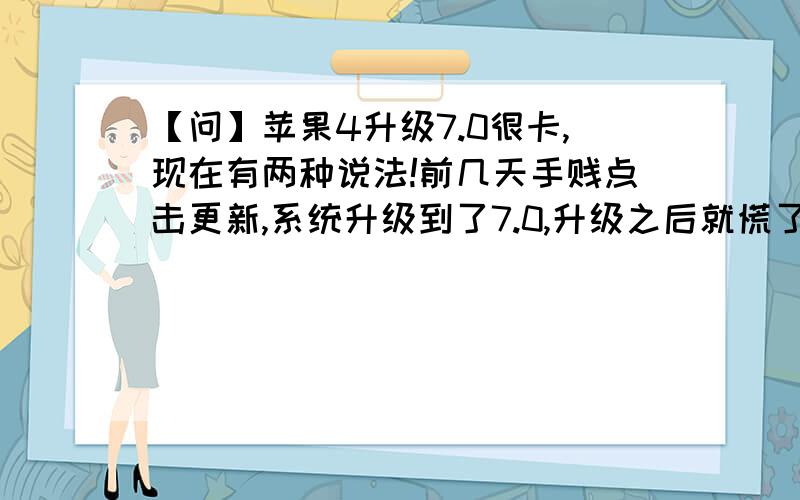 【问】苹果4升级7.0很卡,现在有两种说法!前几天手贱点击更新,系统升级到了7.0,升级之后就慌了,好卡好卡,一种感觉不会再爱的冲动!可是此时苹果公司已经以前的版本关闭了,手机还没有之前