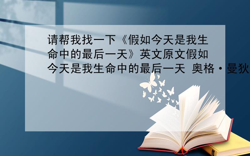 请帮我找一下《假如今天是我生命中的最后一天》英文原文假如今天是我生命中的最后一天 奥格·曼狄诺 假如今天是我生命中的最后一天 我将如何利用这最后、最宝贵的一天呢?首先,我要把