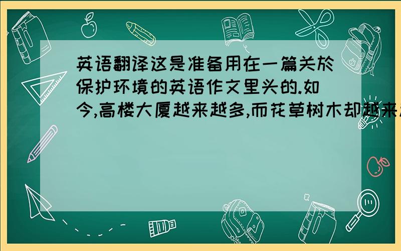 英语翻译这是准备用在一篇关於保护环境的英语作文里头的.如今,高楼大厦越来越多,而花草树木却越来越少.地上的垃圾随处可见,河水也没有清澈见底的美丽.马路上,汽车乱鸣笛,排除臭气.我