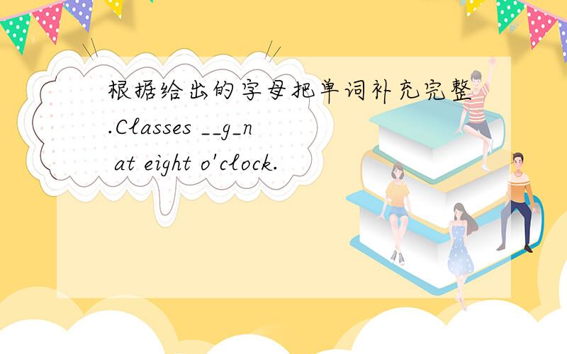 根据给出的字母把单词补充完整.Classes __g_n at eight o'clock.