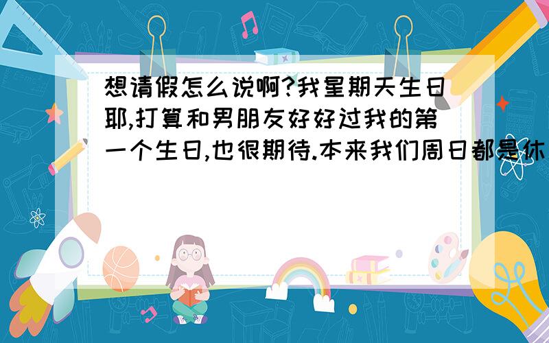 想请假怎么说啊?我星期天生日耶,打算和男朋友好好过我的第一个生日,也很期待.本来我们周日都是休息的,可这星期突然说要加班,那个心不舒服啊,麻烦各位出出点子,我怎么请假好啊?还有就