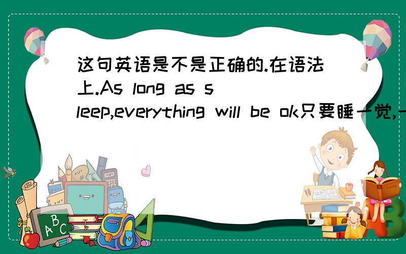 这句英语是不是正确的.在语法上.As long as sleep,everything will be ok只要睡一觉,一切都会好起来.但是这个睡一觉 和 睡觉 貌似不一样的.是的。我主要想 体现睡一觉。貌似 sleep 不能让我表达的更