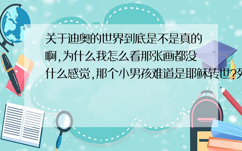 关于迪奥的世界到底是不是真的啊,为什么我怎么看那张画都没什么感觉,那个小男孩难道是耶稣转世?死得也太奇怪了吧,莫非是意念控制全身的细胞程序性死亡?求真相