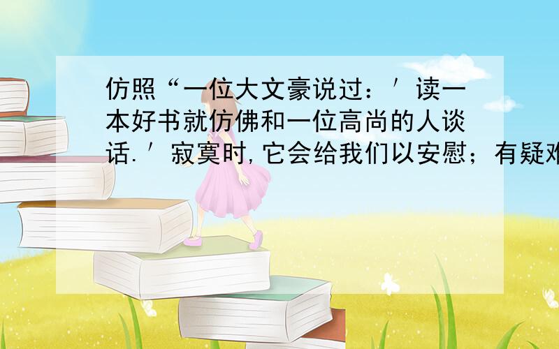 仿照“一位大文豪说过：＇读一本好书就仿佛和一位高尚的人谈话.＇寂寞时,它会给我们以安慰；有疑难时,它会给我们解答；遇到挫折时,它会给我们鼓舞和力量；迷失方向时,它会指引我们