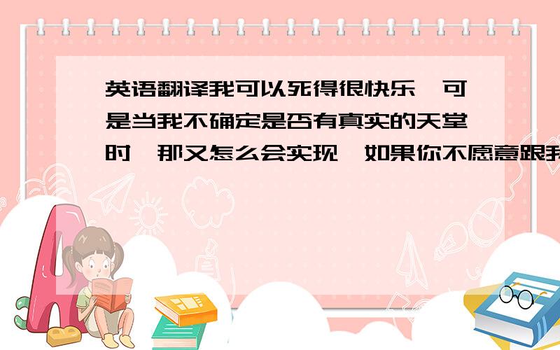 英语翻译我可以死得很快乐,可是当我不确定是否有真实的天堂时,那又怎么会实现,如果你不愿意跟我走,答应我,你会永远快乐!