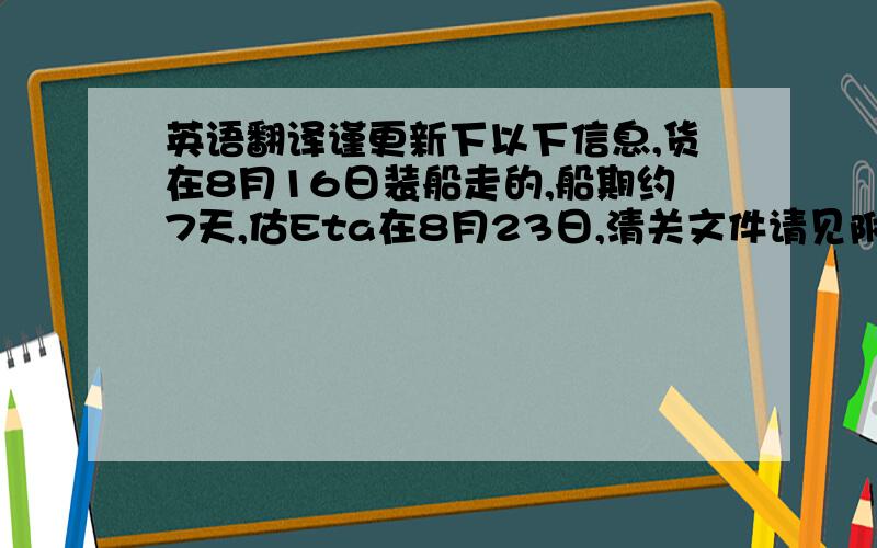 英语翻译谨更新下以下信息,货在8月16日装船走的,船期约7天,估Eta在8月23日,清关文件请见附件.