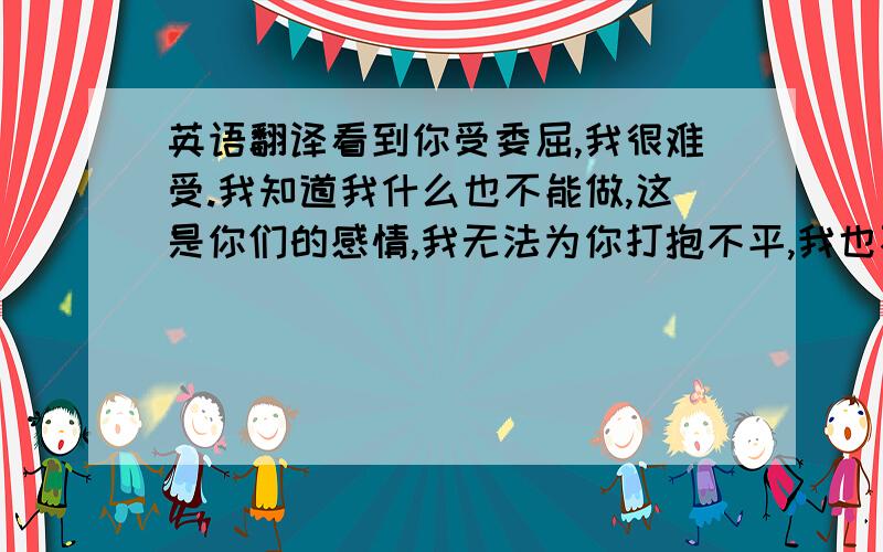 英语翻译看到你受委屈,我很难受.我知道我什么也不能做,这是你们的感情,我无法为你打抱不平,我也不能介入,让你更难过.姐妹,我只能默默地守在你身旁,给你勇气,给你力量.亲爱的,不哭.你还