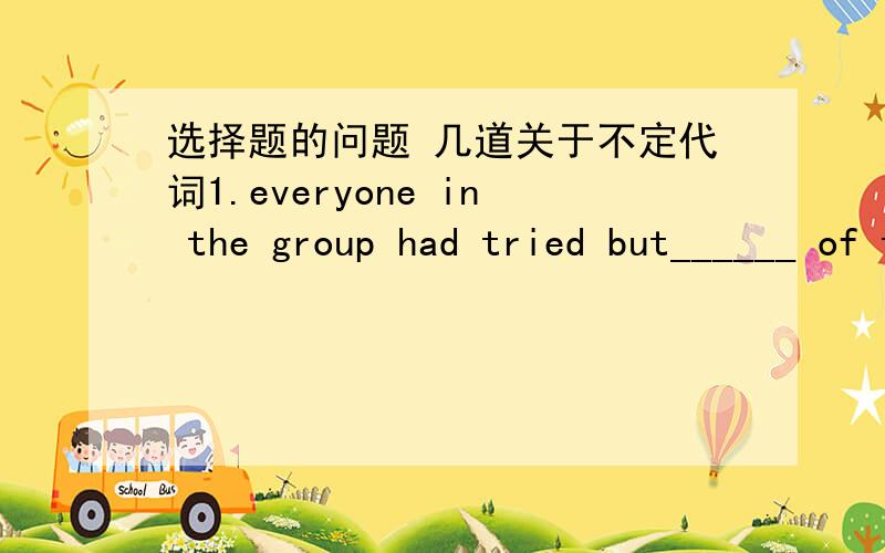 选择题的问题 几道关于不定代词1.everyone in the group had tried but______ of them succeededA.neither B.each C.every D.none2.is my hat on the sofa?NO,there______ thereA.is nothing B.isn't nothing C.isn't something D.is anything 3.how did