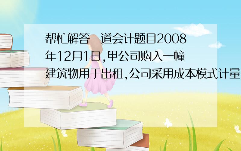 帮忙解答一道会计题目2008年12月1日,甲公司购入一幢建筑物用于出租,公司采用成本模式计量,公司采用成本模式计量,取得时支付的价款为150000元.假定该建筑物的预计净残值率为4%,预计使用年