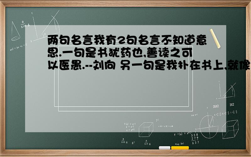 两句名言我有2句名言不知道意思.一句是书犹药也,善读之可以医愚.--刘向 另一句是我扑在书上,就像饥饿的人扑在面包上.--高尔基.越具体越好