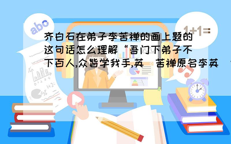 齐白石在弟子李苦禅的画上题的这句话怎么理解“吾门下弟子不下百人,众皆学我手,英（苦禅原名李英）也夺我心,英也过予.”