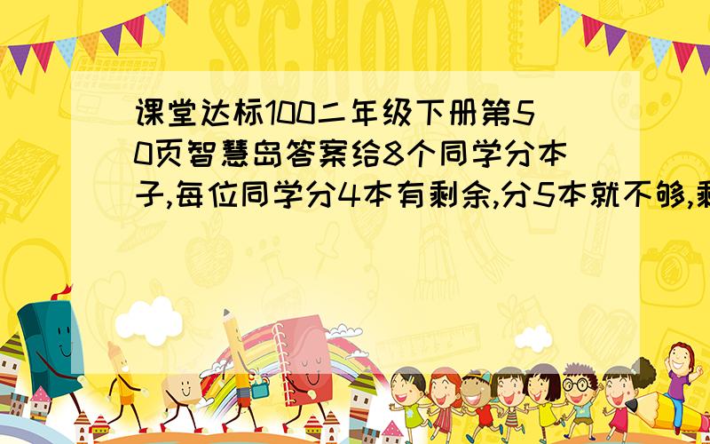 课堂达标100二年级下册第50页智慧岛答案给8个同学分本子,每位同学分4本有剩余,分5本就不够,剩下的和不够的同样多,问：有多少本子.急用