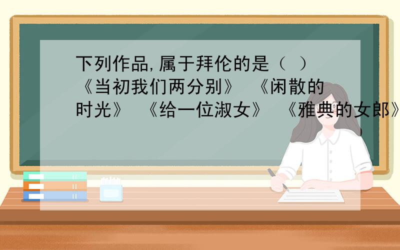 下列作品,属于拜伦的是（ ）《当初我们两分别》 《闲散的时光》 《给一位淑女》 《雅典的女郎》 《希腊战歌》《她走在美丽的光彩里》 《我见过你哭》 《我给你的项链》 《写给奥古斯