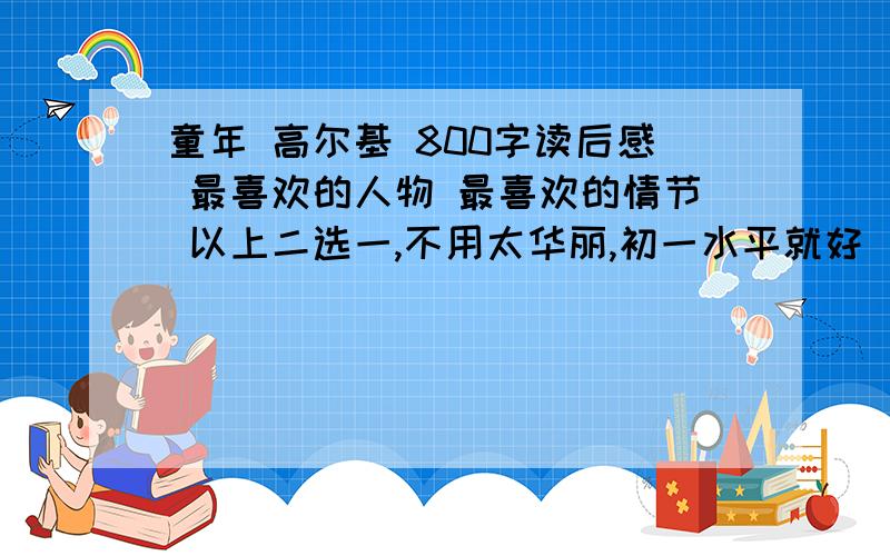 童年 高尔基 800字读后感 最喜欢的人物 最喜欢的情节 以上二选一,不用太华丽,初一水平就好