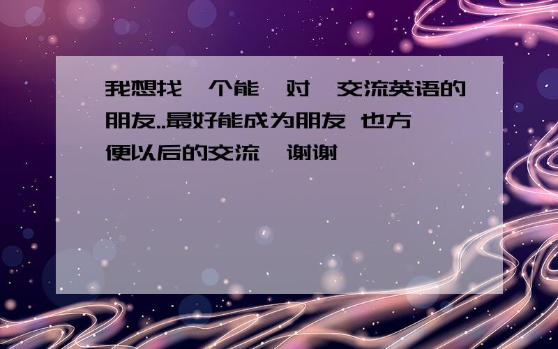 我想找一个能一对一交流英语的朋友..最好能成为朋友 也方便以后的交流  谢谢