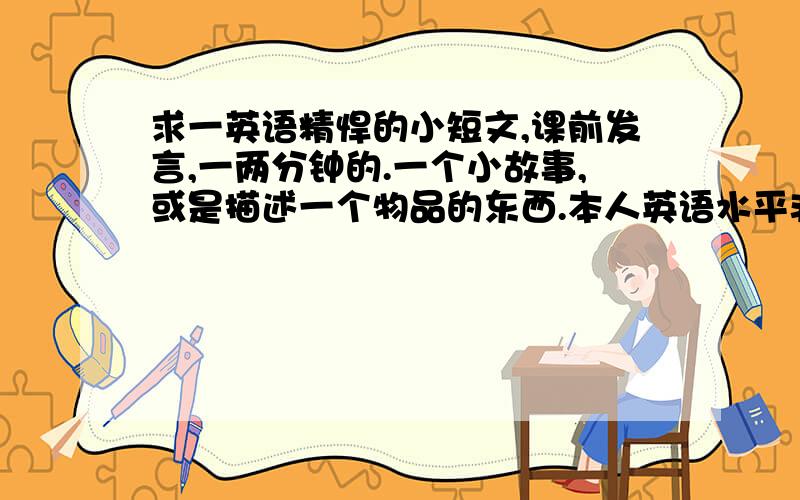 求一英语精悍的小短文,课前发言,一两分钟的.一个小故事,或是描述一个物品的东西.本人英语水平非常一般,太多生词的读不了.不过主要是精悍喇..(现读高中)