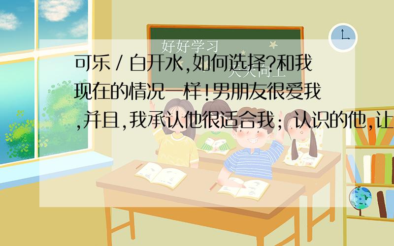 可乐／白开水,如何选择?和我现在的情况一样!男朋友很爱我,并且,我承认他很适合我；认识的他,让我有新鲜生活的感觉,舍不得放手,更多的时候我愿意找他来陪我聊天,更多的时候思念他时有