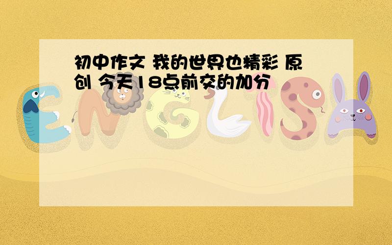 初中作文 我的世界也精彩 原创 今天18点前交的加分