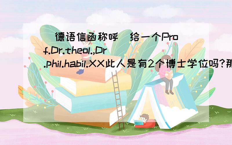 （德语信函称呼）给一个Prof.Dr.theol.,Dr.phil.habil.XX此人是有2个博士学位吗?那称呼是herr prof.dr.dr.XX?