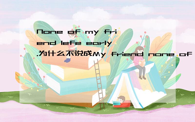 None of my friend lefe early.为什么不说成My friend none of left early.那英文的语序有什么规则吗