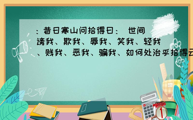 : 昔日寒山问拾得曰： 世间谤我、欺我、辱我、笑我、轻我、贱我、恶我、骗我、如何处治乎拾得云：只是忍他猜