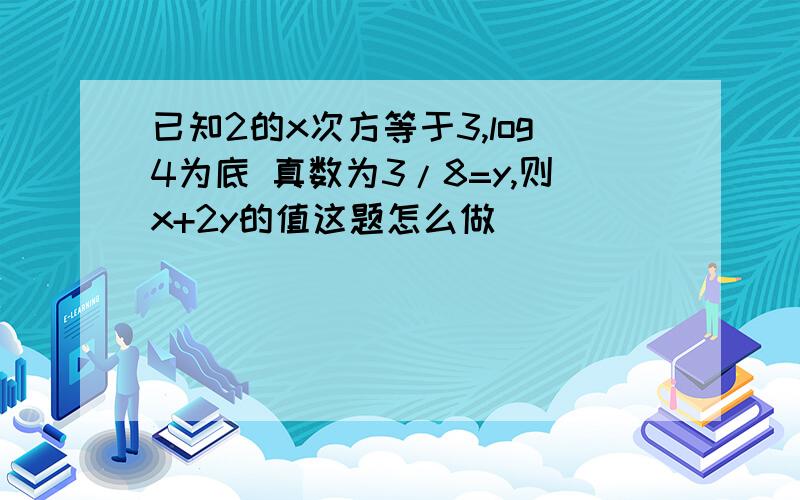 已知2的x次方等于3,log4为底 真数为3/8=y,则x+2y的值这题怎么做