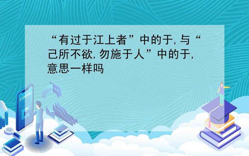 “有过于江上者”中的于,与“己所不欲,勿施于人”中的于,意思一样吗