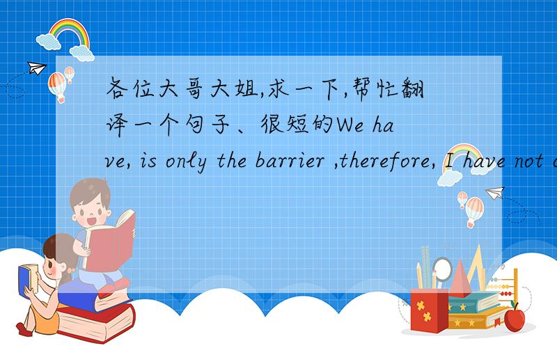 各位大哥大姐,求一下,帮忙翻译一个句子、很短的We have, is only the barrier ,therefore, I have not cared about that tears  是什么意思   有附加分的、