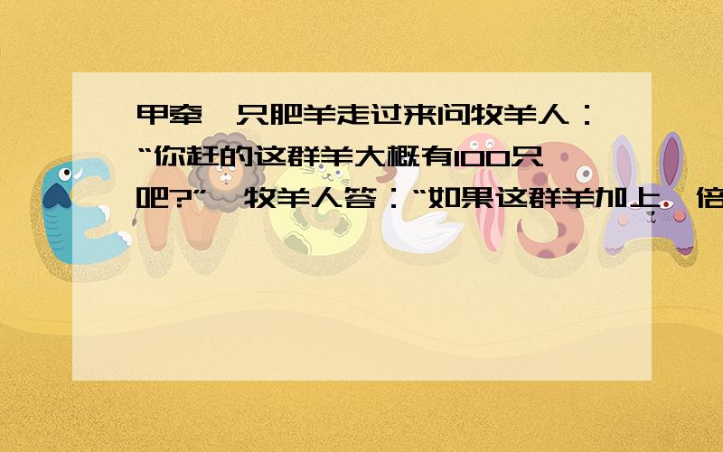 甲牵一只肥羊走过来问牧羊人：“你赶的这群羊大概有100只吧?”,牧羊人答：“如果这群羊加上一倍,再加上