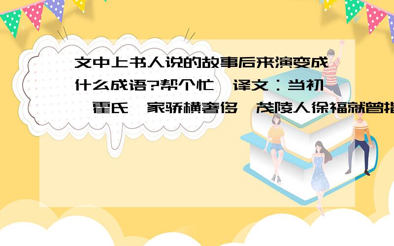 文中上书人说的故事后来演变成什么成语?帮个忙,译文：当初,霍氏一家骄横奢侈,茂陵人徐福就曾指出：“霍氏必亡.凡奢侈无度,必然傲慢不逊；傲慢不逊,必然冒犯主上；冒犯主上就是大逆不