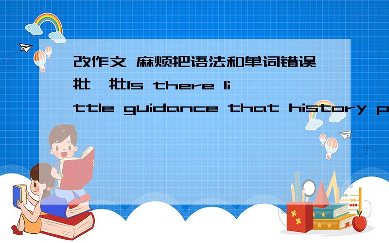 改作文 麻烦把语法和单词错误批一批Is there little guidance that history provides to us today? The issue claimed so. I fundamental agree with the opinion. As the develop of modern society, it is truly that the past cannot help people fo