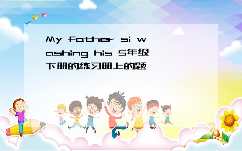 My father si washing his 5年级下册的练习册上的题