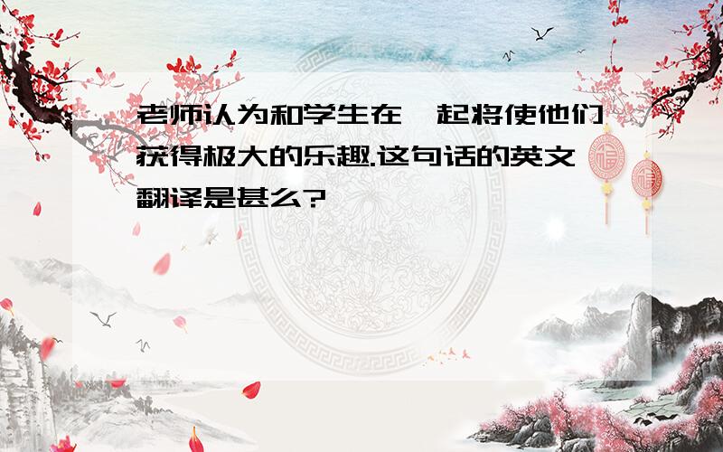 老师认为和学生在一起将使他们获得极大的乐趣.这句话的英文翻译是甚么?