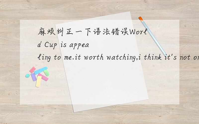 麻烦纠正一下语法错误World Cup is appealing to me.it worth watching,i think it's not only show the top level of the world,but also let everyone enjoy the player's ball skill,as well as the crazy atmosphere of fans.Important point is that the