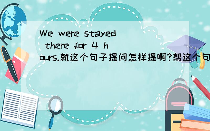 We were stayed there for 4 hours.就这个句子提问怎样提啊?帮这个句子写一个问句How long were you stay there?或 What time were you stay there？这两个可以吗?在疑问句中动词stay的后面要加ed吗？