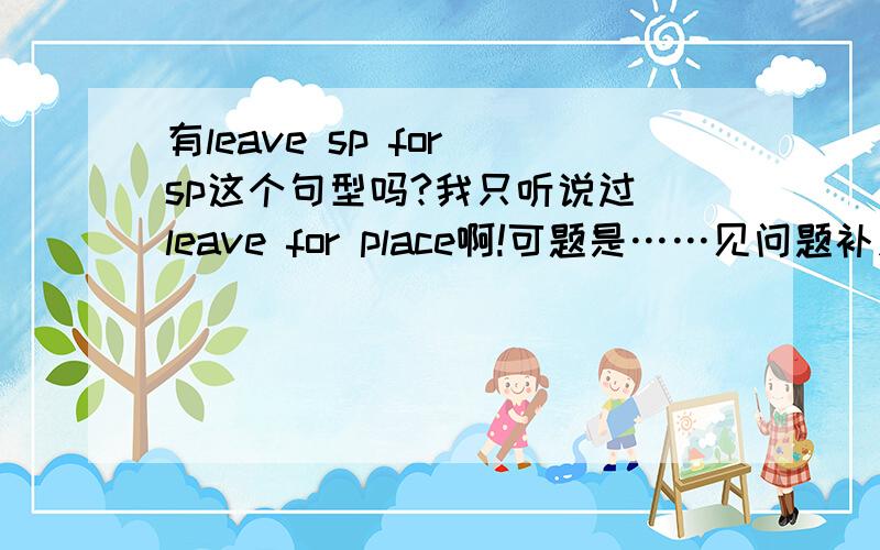 有leave sp for sp这个句型吗?我只听说过 leave for place啊!可题是……见问题补充阅读理解略At 8：30 am ,a bus will leave for Buffalo on Thursday帮忙看看空是填地名吗?