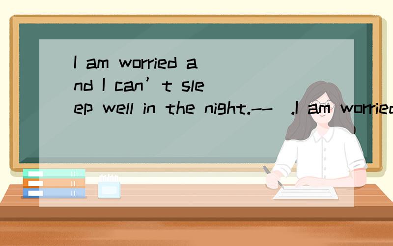 I am worried and I can’t sleep well in the night.--_.I am worried and I can’t sleep well in the night.--_.A.Really?So bad B.I’m sorry to hear that C.What’s wrong with you?D Mnybe you worry too much请你说出选择的理由.最好说出其