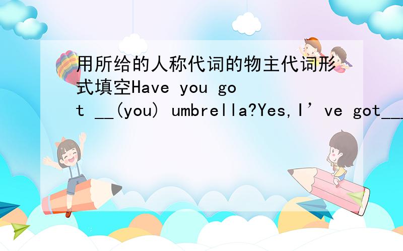 用所给的人称代词的物主代词形式填空Have you got __(you) umbrella?Yes,I’ve got___（I）.__（he) schoolbag is heavier than __(she).Whose bedroom is bigger,__(we) or __(they)?Do you like __(you) Chinese teacher?I love __(we) Chinese