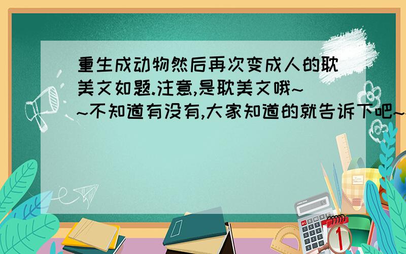 重生成动物然后再次变成人的耽美文如题.注意,是耽美文哦~~不知道有没有,大家知道的就告诉下吧~~~谢啦!