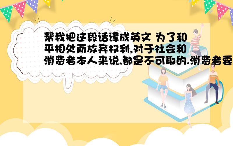 帮我把这段话译成英文 为了和平相处而放弃权利,对于社会和消费者本人来说,都是不可取的.消费者要改善自己的地位,必须为权利而斗争,当每一个消费者都能理解并帮助消费者为争取和维护