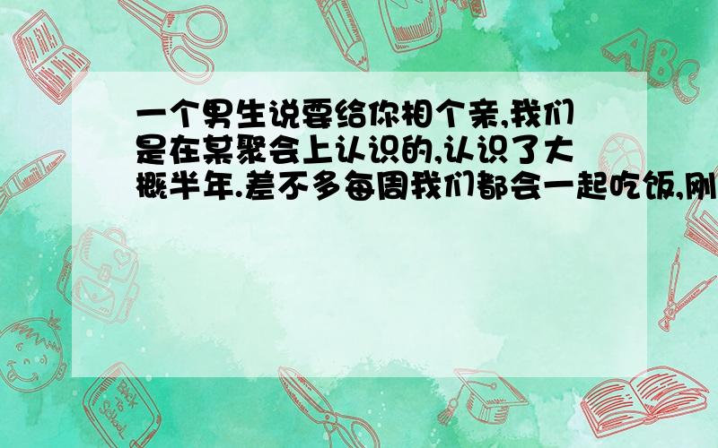 一个男生说要给你相个亲,我们是在某聚会上认识的,认识了大概半年.差不多每周我们都会一起吃饭,刚开始是因为大家一块儿聚会后一起去吃饭,后来他就会主动约我去吃饭了.最近他去相亲了,