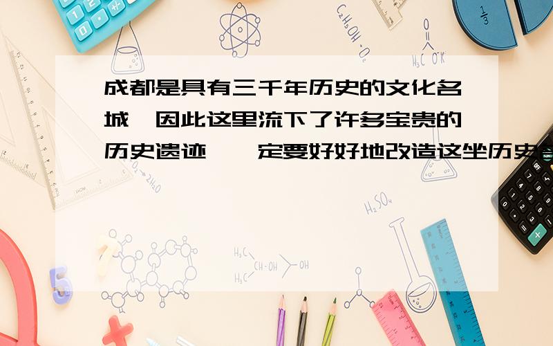 成都是具有三千年历史的文化名城,因此这里流下了许多宝贵的历史遗迹,一定要好好地改造这坐历史名城,把它